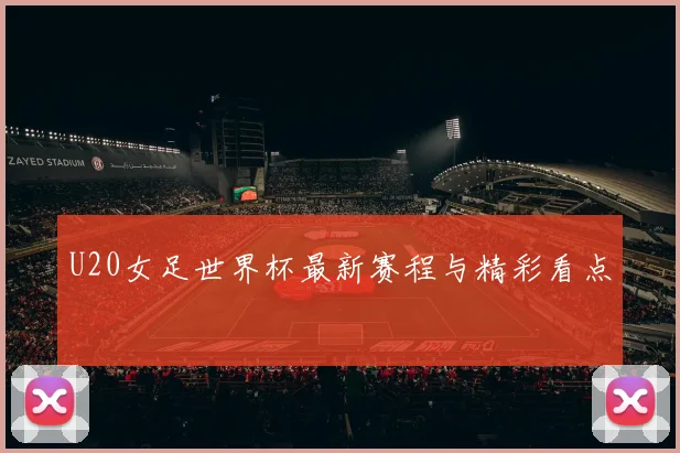 U20女足世界杯最新赛程与精彩看点