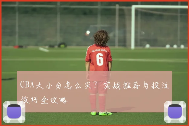 CBA大小分怎么买？实战推荐与投注技巧全攻略