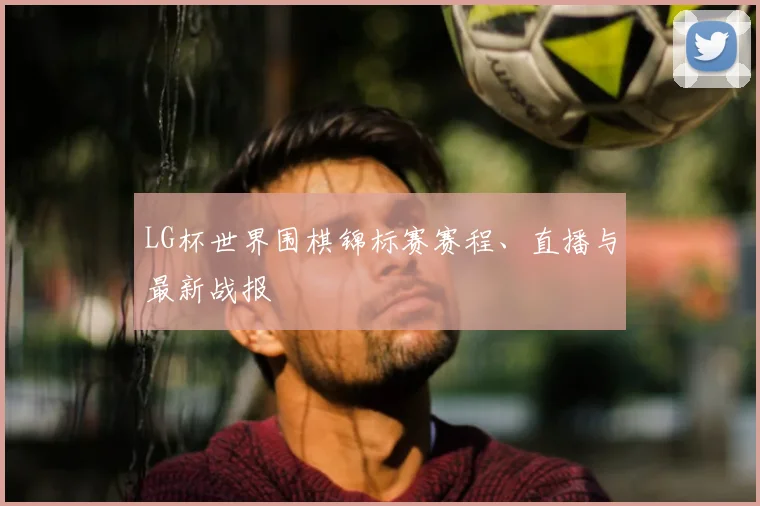 LG杯世界围棋锦标赛赛程、直播与最新战报