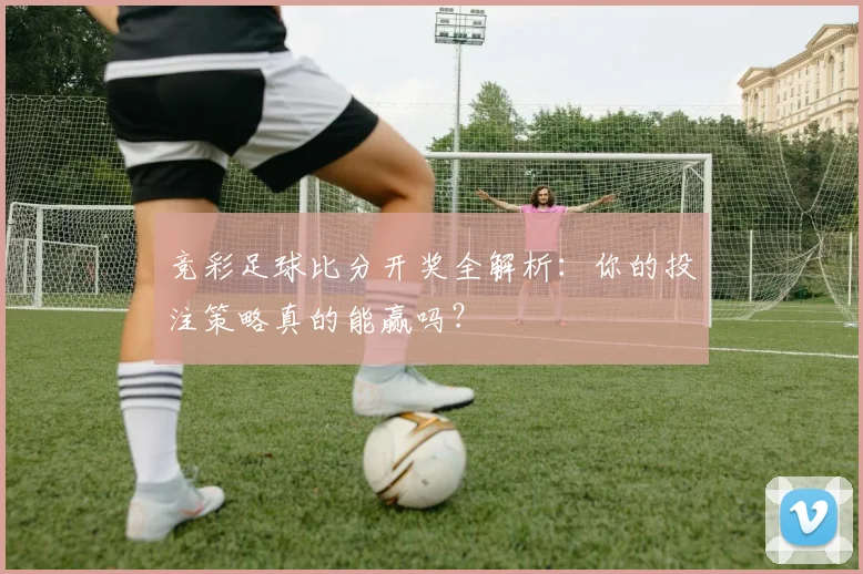 竞彩足球比分开奖全解析：你的投注策略真的能赢吗？