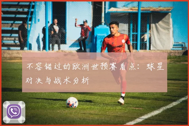 不容错过的欧洲世预赛看点：球星对决与战术分析